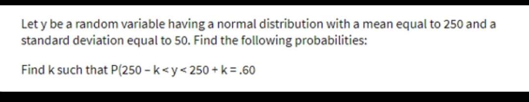 Let y be a random variable having a normal distribution with a mean equal to 250 and a
standard deviation equal to 50. Find the following probabilities:
Find k such that P(250 – k<y< 250 + k = .60
