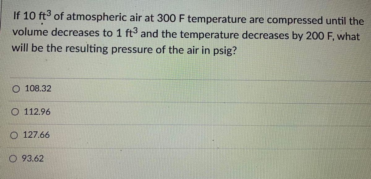 If 10 ft3 of atmospheric air at 300 F temperature are compressed until the
volume decreases to 1 ft and the temperature decreases by 200 F, what
will be the resulting pressure of the air in psig?
O 108.32
O 112.96
O 127.66
O 93.62
