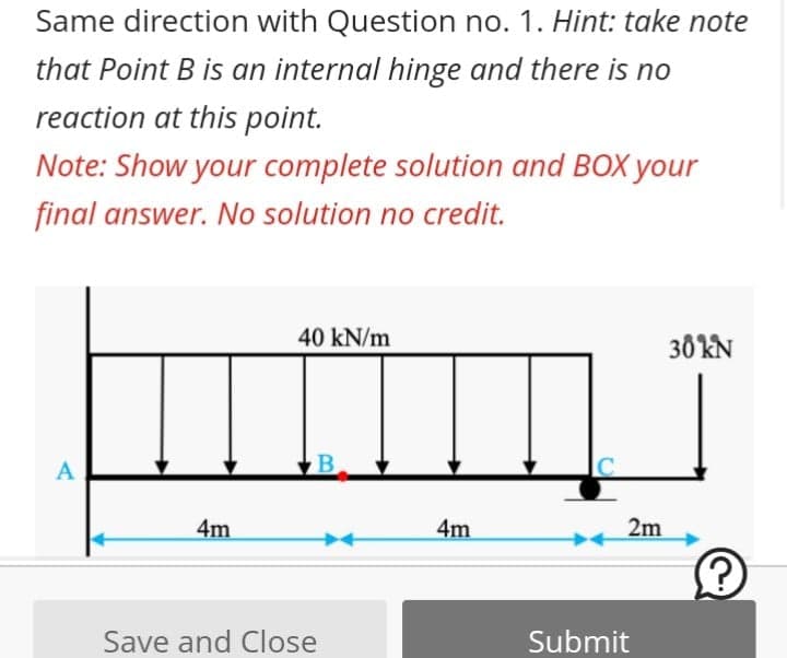Same direction with Question no. 1. Hint: take note
that Point B is an internal hinge and there is no
reaction at this point.
Note: Show your complete solution and BOX your
final answer. No solution no credit.
40 kN/m
30 KN
A
4m
4m
2m
Save and Close
Submit
