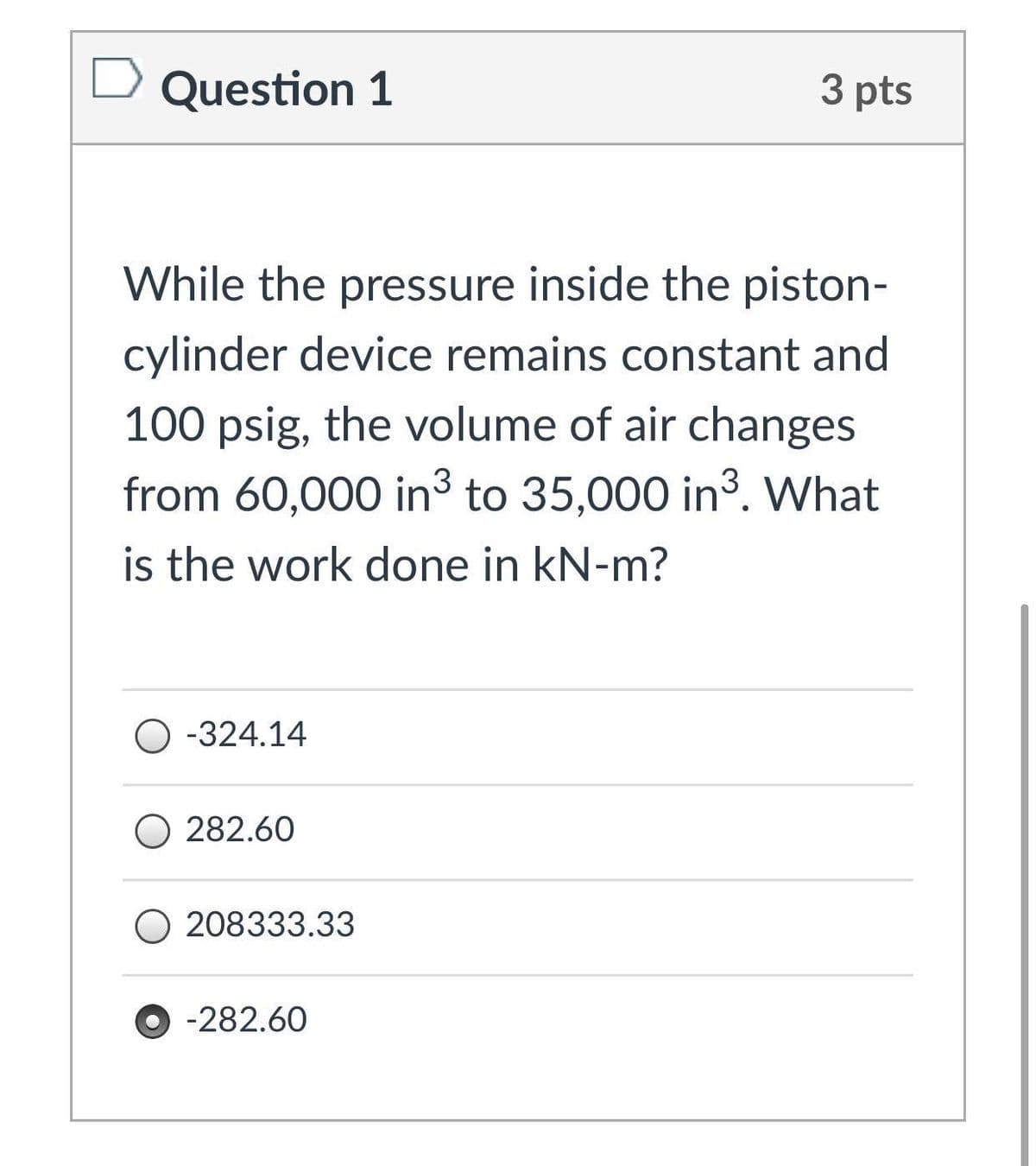 Question 1
3 pts
While the pressure inside the piston-
cylinder device remains constant and
100 psig, the volume of air changes
from 60,000 in³ to 35,000 in3. What
is the work done in kN-m?
O -324.14
O 282.60
O 208333.33
-282.60
