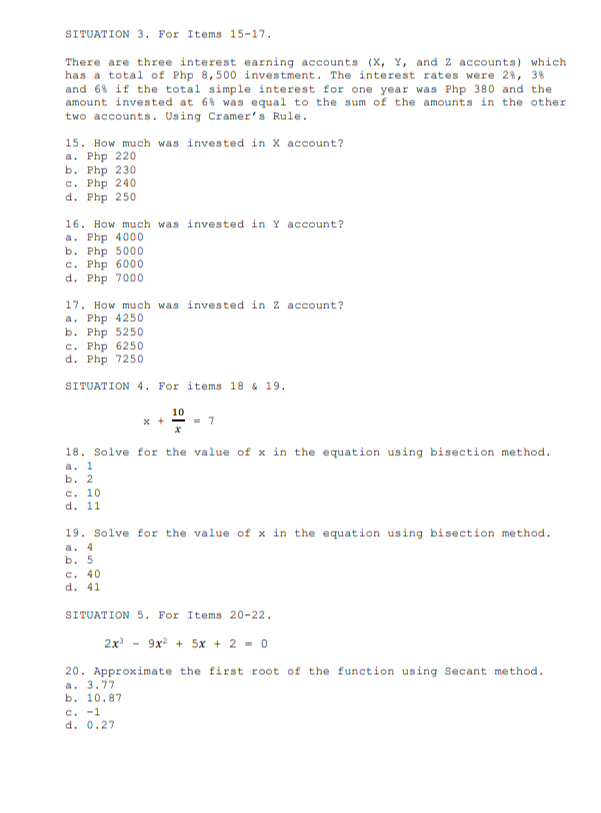 SITUATION 3. For Items 15-17.
There are three interest earning accounts (X, Y, and Z accounts) which
has a total of Php 8,500 investment. The interest rates were 28, 38
and 68 if the total simple interest for one year was Php 380 and the
amount invested at 68 was equal to the sum of the amounts in the other
two accounts. Using Cramer's Rule.
15. How much was invested in X account?
a. Php 220
b. Php 230
c. Php 240
d. Php 250
16. How much was invested in Y account?
a. Php 4000
b. Php 5000
c. Php 6000
d. Php 7000
17. How much was invested in Z account?
a. Php 4250
b. Php 5250
c. Php 6250
d. Php 7250
SITUATION 4. For items 18 & 19.
10
x +-
18. Solve for the value of x in the equation using bisection method.
a. 1
b. 2
c. 10
d. 11
19. Solve for the value of x in the equation using bisection method.
a. 4
ь. 5
c. 40
d. 41
SITUATION 5. For Items 20-22.
2x
9x + 5x + 2 - 0
20. Approximate the first root of the function using Secant method.
a. 3.77
ь. 10.87
c. -1
d. 0.27
