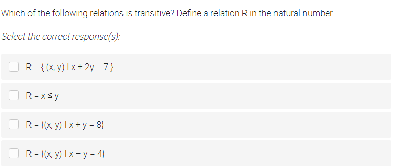 Which of the following relations is transitive? Define a relation R in the natural number.
Select the correct response(s):
O R= {(x, y) I x + 2y = 7}
R = xsy
OR= {(x, y) I x + y = 8}
R = {(x, y) I x – y = 4}
