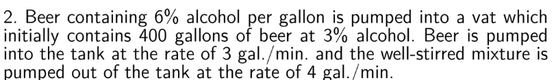 2. Beer containing 6% alcohol per gallon is pumped into a vat which
initially contains 400 gallons of beer at 3% alcohol. Beer is pumped
into the tank at the rate of 3 gal. /min. and the well-stirred mixture is
pumped out of the tank at the rate of 4 gal. /min.
