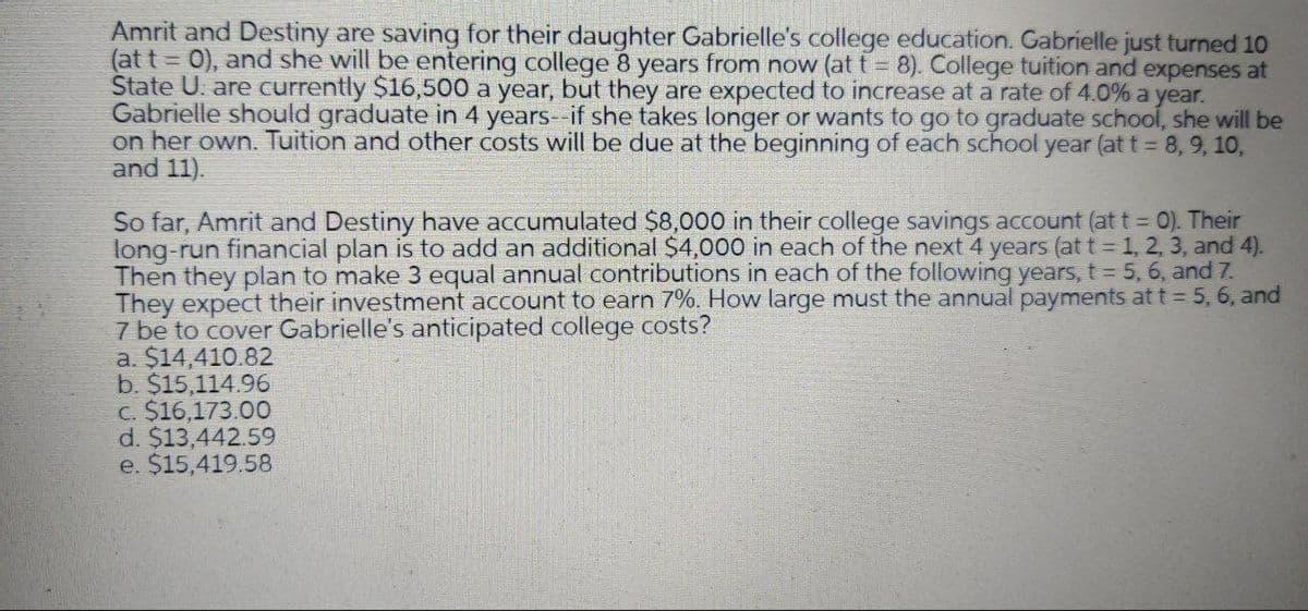 Amrit and Destiny are saving for their daughter Gabrielle's college education. Gabrielle just turned 10
(at t = 0), and she will be entering college 8 years from now (at t = 8). College tuition and expenses at
State U. are currently $16,500 a year, but they are expected to increase at a rate of 4.0% a year.
Gabrielle should graduate in 4 years--if she takes longer or wants to go to graduate school, she will be
on her own. Tuition and other costs will be due at the beginning of each school year (at t = 8, 9, 10,
and 11).
So far, Amrit and Destiny have accumulated $8,000 in their college savings account (at t= 0). Their
long-run financial plan is to add an additional $4,000 in each of the next 4 years (at t 1, 2, 3, and 4).
Then they plan to make 3 equal annual contributions in each of the following years, t 5, 6, and 7.
They expect their investment account to earn 7%. How large must the annual payments at t = 5, 6, and
7 be to cover Gabrielle's anticipated college costs?
a. $14,410.82
b. $15,114.96
c. $16,173.00
d. $13,442.59
e. $15,419.58
