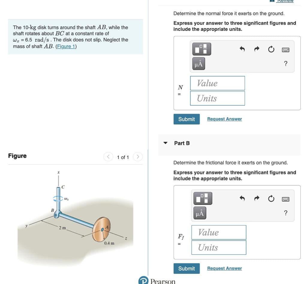 Review
Determine the normal force it exerts on the ground.
The 10-kg disk turns around the shaft AB, while the
shaft rotates about BC at a constant rate of
Express your answer to three significant figures and
include the appropriate units.
Wa = 6.5 rad/s. The disk does not slip. Neglect the
mass of shaft AB. (Figure 1)
НА
Value
N
Units
Submit
Request Answer
Part B
Figure
1 of 1>
Determine the frictional force it exerts on the ground.
Express your answer to three significant figures and
include the appropriate units.
HA
2 m
Value
Ff
0.4 m
Units
Submit
Request Answer
P Pearson
