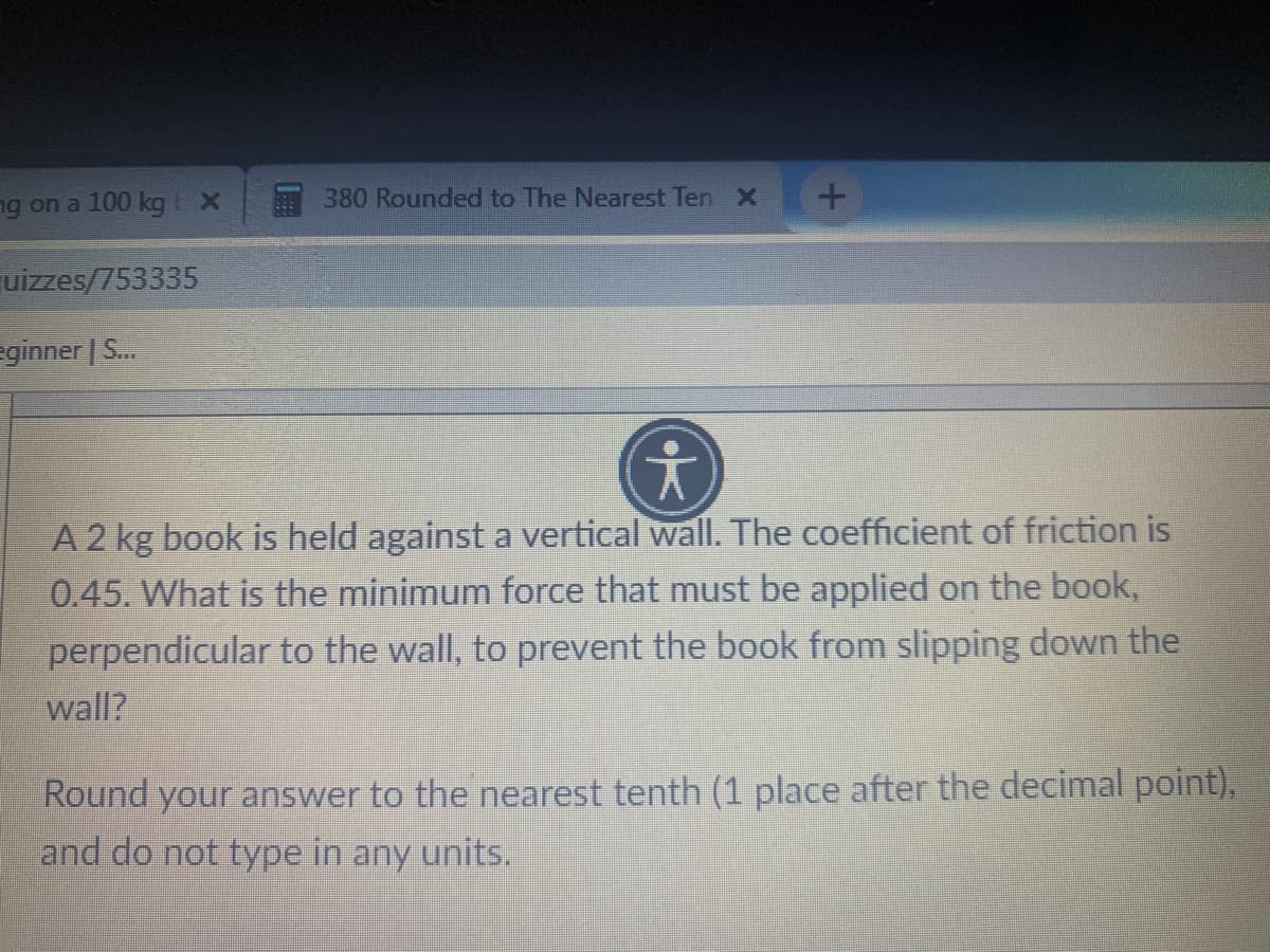 ng on a 100 kg EX
380 Rounded to The Nearest Ten X
uizzes/753335
eginner | S...
A 2 kg book is held against a vertical wall. The coefficient of friction is
0.45. What is the minimum force that must be applied on the book,
perpendicular to the wall, to prevent the book from slipping down the
wall?
Round your answer to the nearest tenth (1 place after the decimal point),
and do not type in any units.
