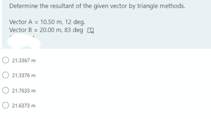 Determine the resultant of the given vector by triangle methods.
Vector A = 10.50 m, 12 deg.
Vector B = 20.00 m, 83 deg
O 21.3367 m
21.3376 m
21.7633 m
21.6373 m
