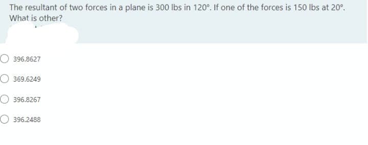 The resultant of two forces in a plane is 300 lbs in 120°. If one of the forces is 150 lbs at 20°.
What is other?
O 396.8627
O 369.6249
O 396.8267
O 396.2488

