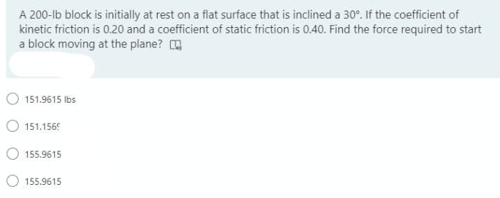 A 200-lb block is initially at rest on a flat surface that is inclined a 30°. If the coefficient of
kinetic friction is 0.20 and a coefficient of static friction is 0.40. Find the force required to start
a block moving at the plane?
151.9615 Ibs
151.1569
O 155.9615
155.9615
