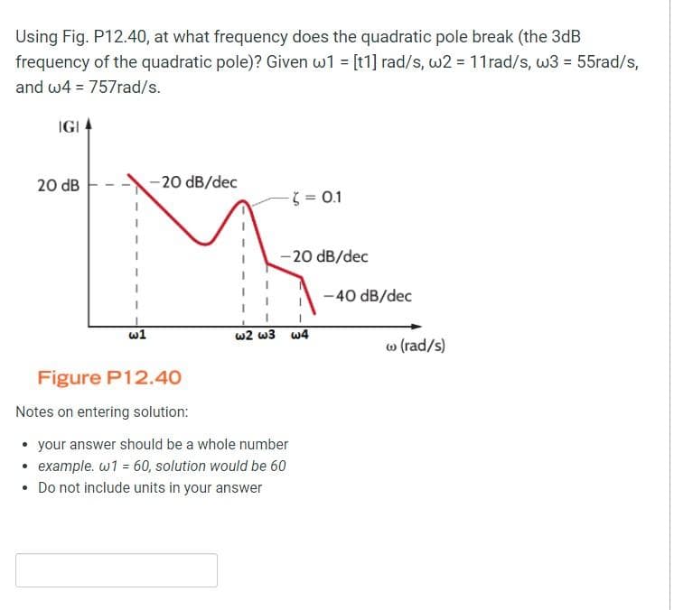 Using Fig. P12.40, at what frequency does the quadratic pole break (the 3dB
frequency of the quadratic pole)? Given w1 = [t1] rad/s, w2 = 11rad/s, w3 = 55rad/s,
and w4 = 757rad/s.
IGI
20 dB
-20 dB/dec
3= 0.1
-20 dB/dec
-40 dB/dec
w1
w2 w3 w4
o (rad/s)
Figure P12.40
Notes on entering solution:
• your answer should be a whole number
• example. w1 = 60, solution would be 60
• Do not include units in your answer

