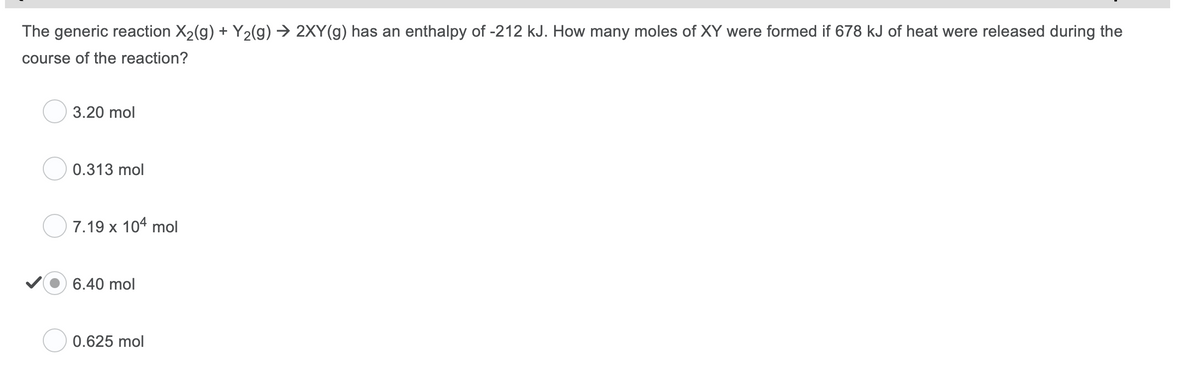 The generic reaction X2(g) + Y2(g) → 2XY(g) has an enthalpy of -212 kJ. How many moles of XY were formed if 678 kJ of heat were released during the
course of the reaction?
3.20 mol
0.313 mol
7.19 x 104 mol
6.40 mol
0.625 mol
