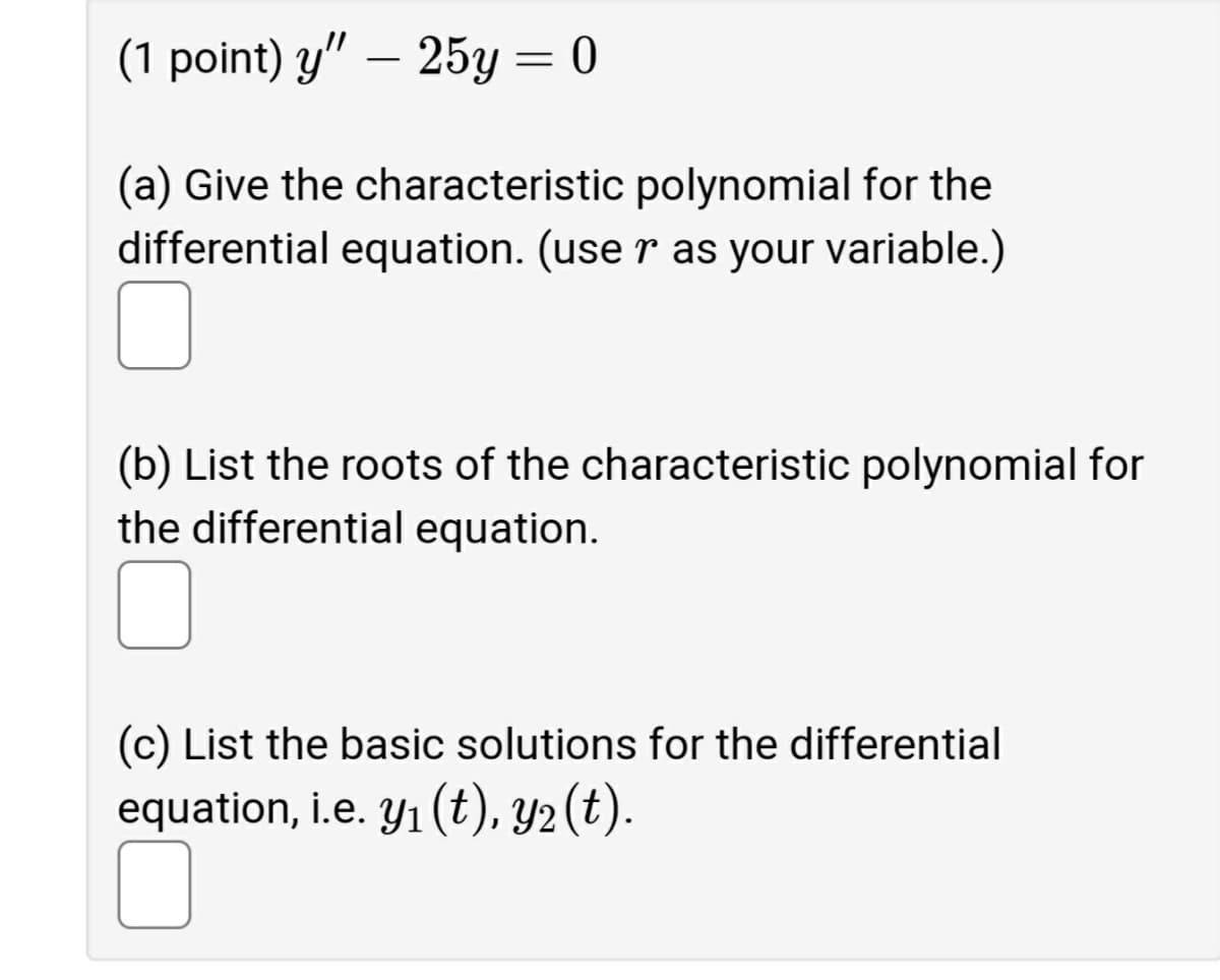 (1 point) y" – 25y = 0
(a) Give the characteristic polynomial for the
differential equation. (use r as your variable.)
(b) List the roots of the characteristic polynomial for
the differential equation.
(c) List the basic solutions for the differential
equation, i.e. Y1 (t), Y2 (t).
