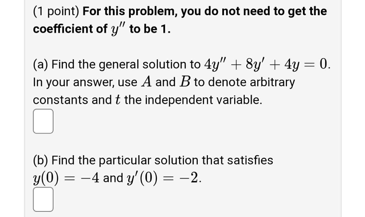 (1 point) For this problem, you do not need to get the
coefficient of y" to be 1.
(a) Find the general solution to 4y" + 8y' + 4y = 0.
In your answer, use A and B to denote arbitrary
constants andt the independent variable.
(b) Find the particular solution that satisfies
y(0) =
=
-4 and y' (0) = -2.
