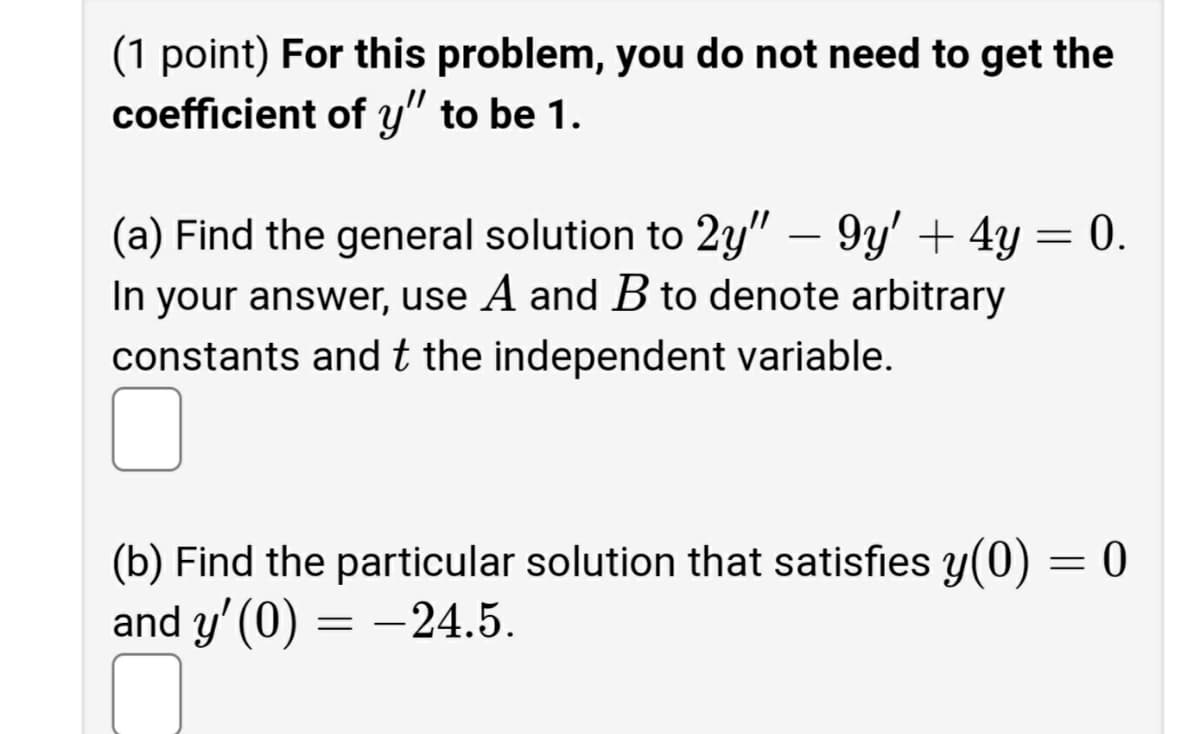 (1 point) For this problem, you do not need to get the
coefficient of y" to be 1.
(a) Find the general solution to 2y" – 9y' + 4y = 0.
-
In your answer, use A and B to denote arbitrary
constants andt the independent variable.
(b) Find the particular solution that satisfies y(0) = 0
and y' (0) = -24.5.
