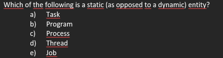 Which of the following is a static (as opposed to a dynamic) entity?
a)
b)
Task
Program
с)
d)
e)
Process
Thread
www
Job
