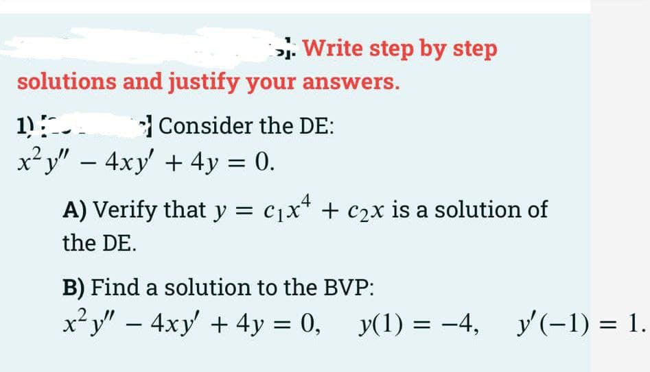 . Write step by step
solutions and justify your answers.
Consider the DE:
x²y" – 4xy + 4y = 0.
A) Verify that y = c1x* + c2x is a solution of
the DE.
B) Find a solution to the BVP:
x² y" – 4xy + 4y = 0, y(1) = -4, y(-1) = 1.
