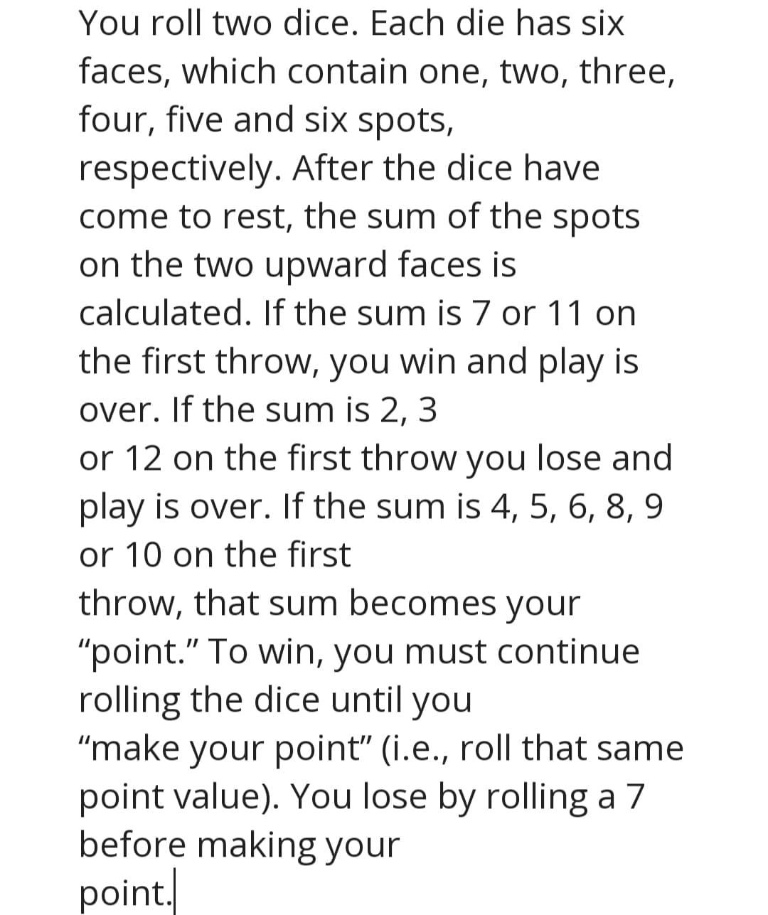 You roll two dice. Each die has six
faces, which contain one, two, three,
four, five and six spots,
respectively. After the dice have
come to rest, the sum of the spots
on the two upward faces is
calculated. If the sum is 7 or 11 on
the first throw, you win and play is
over. If the sum is 2,
3
or 12 on the first throw you lose and
play is over. If the sum is 4, 5, 6, 8, 9
or 10 on the first
throw, that sum becomes your
"point." To win, you must continue
rolling the dice until you
"make your point" (i.e., roll that same
point value). You lose by rolling a 7
before making your
point.
