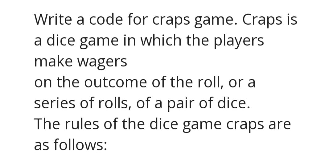 Write a code for craps game. Craps is
a dice game in which the players
make wagers
on the outcome of the roll, or a
series of rolls, of a pair of dice.
The rules of the dice game craps are
as follows:
