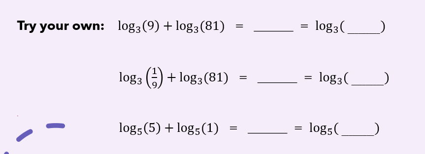 Try your own: log3(9) + log3(81)
log3(.
log3 (6) + log3 (81)
log3(.
log5(5) + log5(1)
log5(
