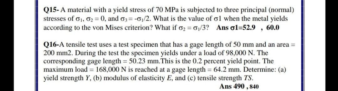 Q15- A material with a yield stress of 70 MPa is subjected to three principal (normal)
stresses of o1, 02 = 0, and o3= -01/2. What is the value of ol when the metal yields
according to the von Mises criterion? What if 02 = 01/3? Ans ol=52.9
60.0
Q16-A tensile test uses a test specimen that has a gage length of 50 mm and an area =
200 mm2. During the test the specimen yields under a load of 98,000 N. The
corresponding gage length 50.23 mm.This is the 0.2 percent yield point. The
maximum load = 168,000 N is reached at a gage length = 64.2 mm. Determine: (a)
yield strength Y, (b) modulus of elasticity E, and (c) tensile strength TS.
Ans 490 , 840

