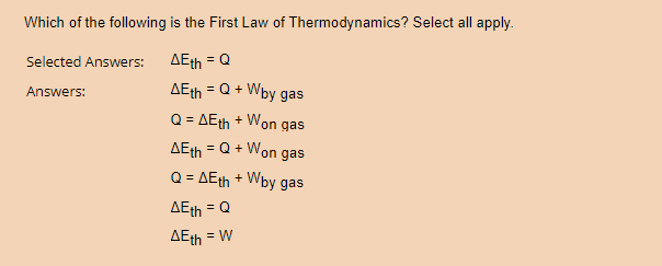 Which of the following is the First Law of Thermodynamics? Select all apply.
AEth = Q
Selected Answers:
Answers:
= Q + Wby gas
Q = AEth + Won gas
= Q + Won gas
AEth
AEth
Q = AEth + Wby gas
AEth = Q
AEth = W