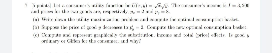 7. [5 points] Let a consumer's utility function be U(x, y) = Vä /ỹ. The consumer's income is I = 3, 200
and prices for the two goods are, respectively, Pa = 2 and py = 8.
(a) Write down the utility maximization problem and compute the optimal consumption basket.
(b) Suppose the price of good y decreases to p, = 2. Compute the new optimal consumption basket.
(c) Compute and represent graphically the substitution, income and total (price) effects. Is good y
ordinary or Giffen for the consumer, and why?
