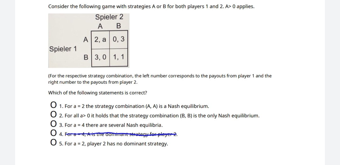 Consider the following game with strategies A or B for both players 1 and 2. A> 0 applies.
Spieler 2
A
В
А| 2, а 0, 3
Spieler 1
B 3, 0 1, 1
(For the respective strategy combination, the left number corresponds to the payouts from player 1 and the
right number to the payouts from player 2.
Which of the following statements is correct?
O 1. For a = 2 the strategy combination (A, A) is a Nash equilibrium.
O 2. For all a> 0 it holds that the strategy combination (B, B) is the only Nash equilibrium.
O 3. For a = 4 there are several Nash equilibria.
O 4. Fora4, Aisthe dominant strategy for player 2.
5. For a = 2, player 2 has no dominant strategy.
