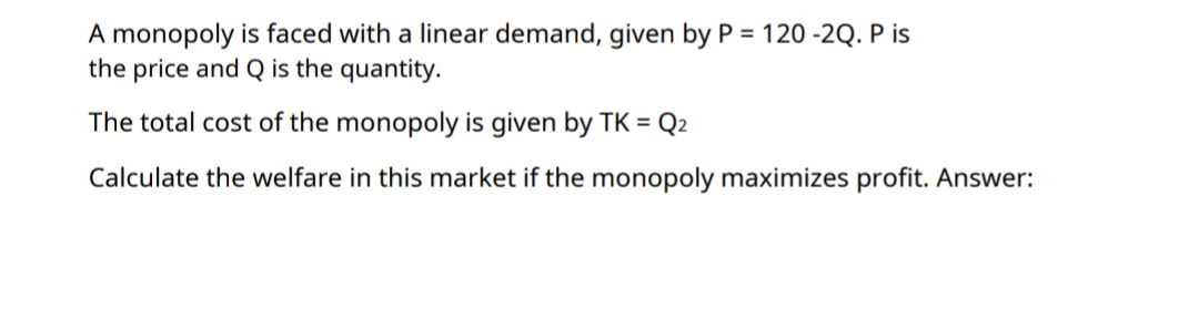 A monopoly is faced with a linear demand, given by P = 120 -2Q. P is
the price and Q is the quantity.
The total cost of the monopoly is given by TK =
Q2
Calculate the welfare in this market if the monopoly maximizes profit. Answer:
