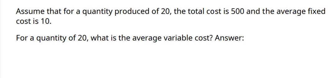 Assume that for a quantity produced of 20, the total cost is 500 and the average fixed
cost is 10.
For a quantity of 20, what is the average variable cost? Answer:
