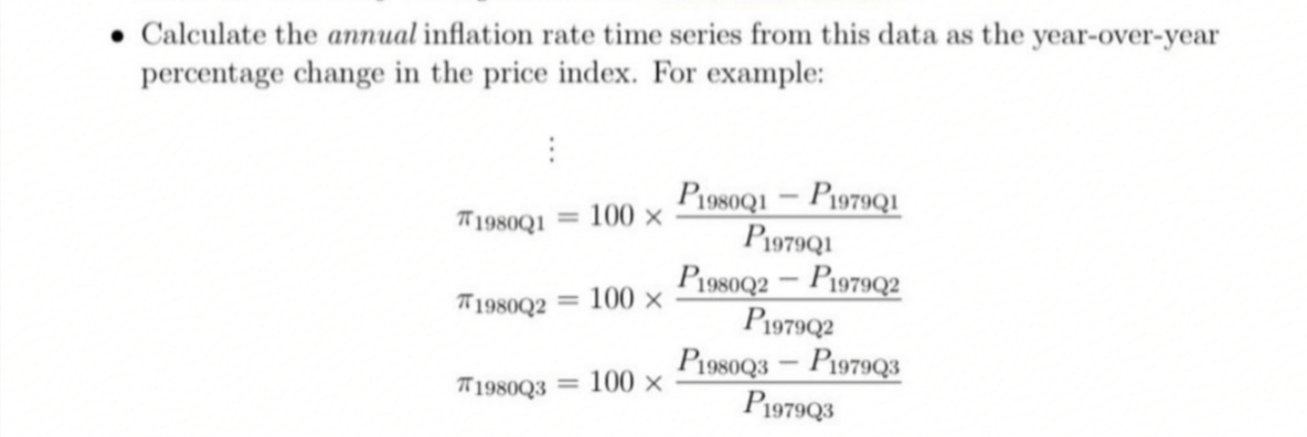 • Calculate the annual inflation rate time series from this data as the year-over-year
percentage change in the price index. For example:
P1080Q1 – P1979QI
P1979Q1
P1980Q2 – P1979Q2
P1979Q2
P1980Q3 – P1979Q3
P1979Q3
T1980Q1
100 x
%3D
*1980Q2 = 100 ×
T 1980Q3 = 100 ×
