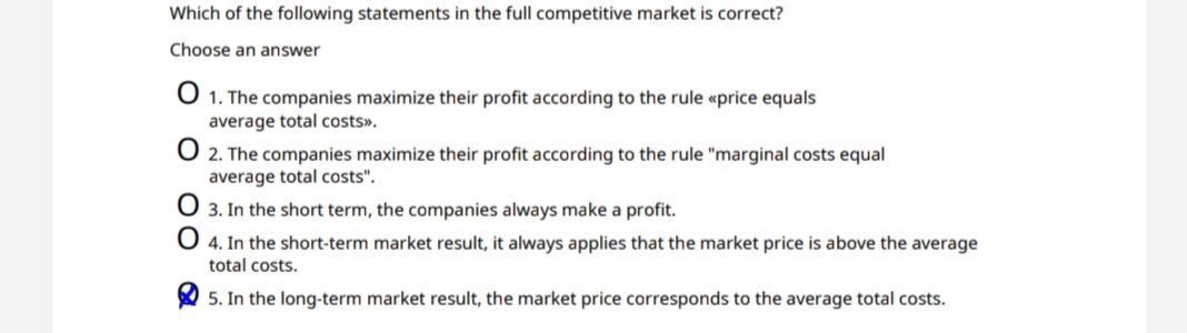 Which of the following statements in the full competitive market is correct?
Choose an answer
1. The companies maximize their profit according to the rule «price equals
average total costs».
O 2. The companies maximize their profit according to the rule "marginal costs equal
average total costs".
3. In the short term, the companies always make a profit.
O 4. In the short-term market result, it always applies that the market price is above the average
total costs.
5. In the long-term market result, the market price corresponds to the average total costs.
