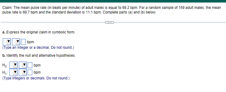 Claim: The mean pulse rate (in beats per minute) of adult males is equal to 69.2 bpm. For a random sample of 159 adult males, the mean
pulse rate is 69.7 bpm and the standard deviation is 11.1 bpm. Complete parts (a) and (b) below.
a. Express the original claim in symbolic form.
bpm
(Type an integer or a decimal. Do not round.)
b. Identify the null and alternative hypotheses.
Ho:
bpm
H₁:
bpm
(Type integers or decimals. Do not round.)