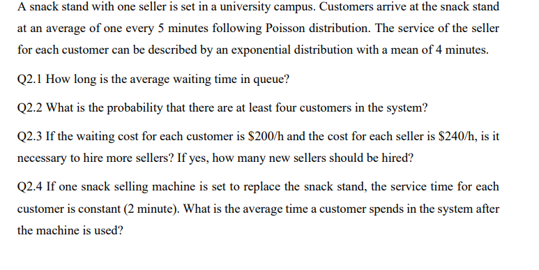 A snack stand with one seller is set in a university campus. Customers arrive at the snack stand
at an average of one every 5 minutes following Poisson distribution. The service of the seller
for each customer can be described by an exponential distribution with a mean of 4 minutes.
Q2.1 How long is the average waiting time in queue?
Q2.2 What is the probability that there are at least four customers in the system?
Q2.3 If the waiting cost for each customer is $200/h and the cost for each seller is $240/h, is it
necessary to hire more sellers? If yes, how many new sellers should be hired?
Q2.4 If one snack selling machine is set to replace the snack stand, the service time for each
customer is constant (2 minute). What is the average time a customer spends in the system after
the machine is used?