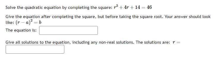 Solve the quadratic equation by completing the square: ² + 4r + 14 = 46
Give the equation after completing the square, but before taking the square root. Your answer should look
like: (ra)² = b
The equation is:
Give all solutions to the equation, including any non-real solutions. The solutions are: r =