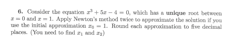 6. Consider the equation x3 +5x-4=0, which has a unique root between
x=0 and x = 1. Apply Newton's method twice to approximate the solution if you
use the initial approximation x0 = 1. Round each approximation to five decimal
places. (You need to find ₁ and x2)