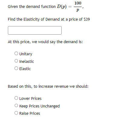 100
P
Find the Elasticity of Demand at a price of $39
Given the demand function D(p):
At this price, we would say the demand is:
Unitary
O Inelastic
Elastic
Based on this, to increase revenue we should:
O Lower Prices
O Keep Prices Unchanged
O Raise Prices