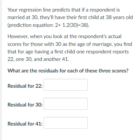 Your regression line predicts that if a respondent is
married at 30, they'll have their first child at 38 years old
(prediction equation: 2+ 1.2(30)=38).
However, when you look at the respondent's actual
scores for those with 30 as the age of marriage, you find
that for age having a first child one respondent reports
22, one 30, and another 41.
What are the residuals for each of these three scores?
Residual for 22:
Residual for 30:
Residual for 41:
