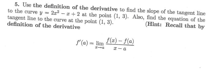 5. Use the definition of the derivative to find the slope of the tangent line
to the curve y = 2x²-x+2 at the point (1, 3). Also, find the equation of the
tangent line to the curve at the point (1, 3).
(Hint: Recall that by
definition of the derivative
f'(a) = lim
f(x)-f(a)
x1a
x-a