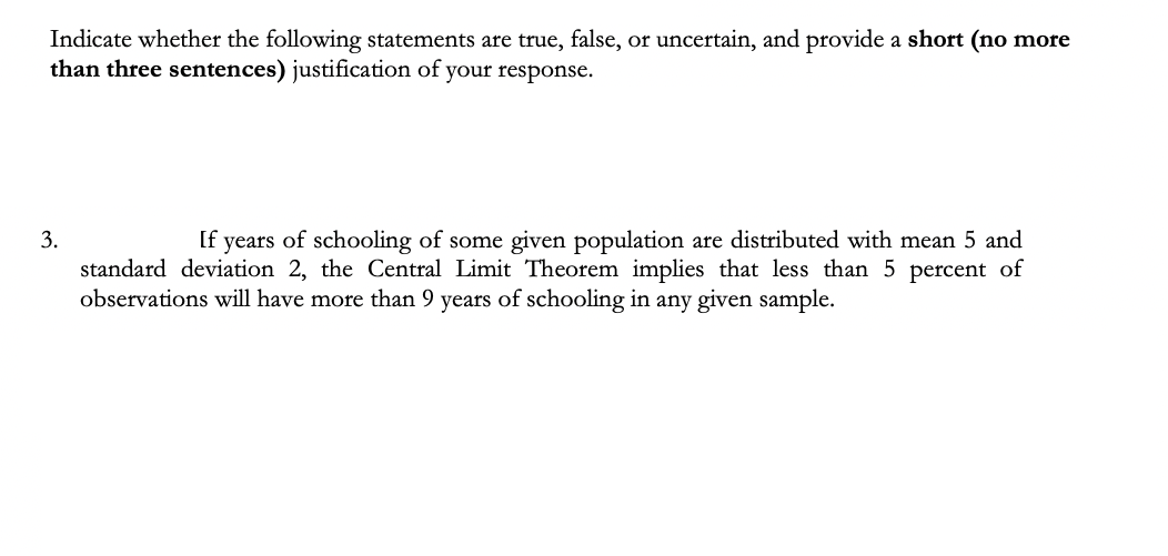 Indicate whether the following statements are true, false, or uncertain, and provide a short (no more
than three sentences) justification of your response.
3.
If years of schooling of some given population are distributed with mean 5 and
standard deviation 2, the Central Limit Theorem implies that less than 5 percent of
observations will have more than 9 years of schooling in any given sample.
