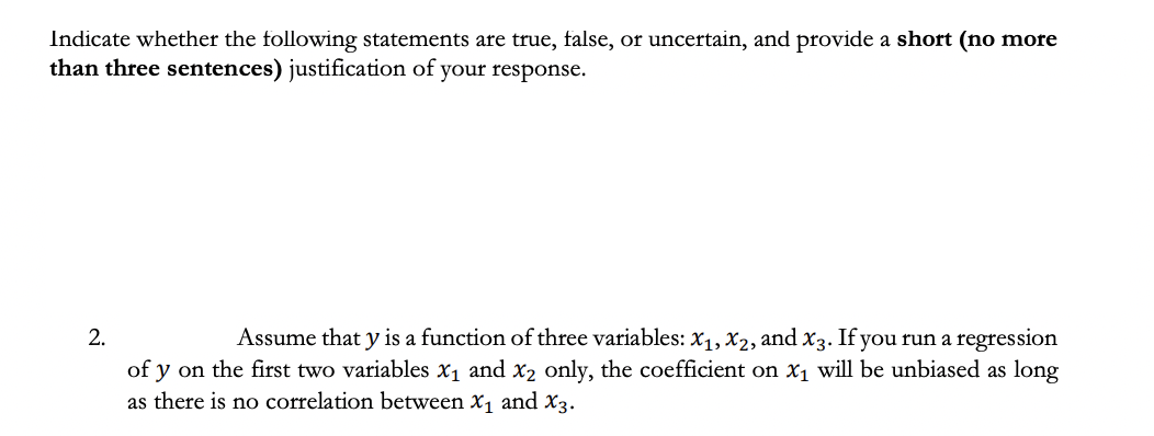 Indicate whether the following statements are true, false, or uncertain, and provide a short (no more
than three sentences) justification of your response.
2.
Assume that y is a function of three variables: X1, X2, and x3. If you run a regression
of y on the first two variables x1 and x2 only, the coefficient on x1 will be unbiased as long
as there is no correlation between X1 and X3.

