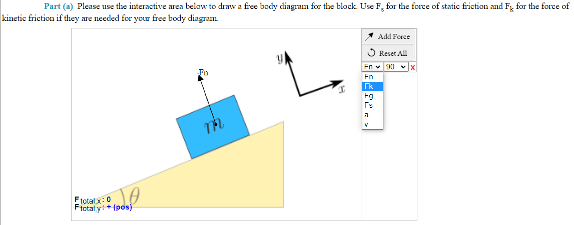 Part (a) Please use the interactive area below to draw a free body diagram for the block. Use F, for the force of static friction and Fk for the force of
kinetic friction if they are needed for your free body diagram.
TO
Ftotal,x: 0
Ftotal,y: + (pos)
Fn
m
x
Add Force
✓ Reset All
|En* 90 *lx
Fn
Fk
Fg
Fs
a
V