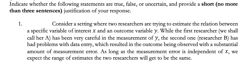 Indicate whether the following statements are true, false, or uncertain, and provide a short (no more
than three sentences) justification of your response.
1.
Consider a setting where two researchers are trying to estimate the relation between
a specific variable of interest x and an outcome variable y. While the first researcher (we shall
call her A) has been very careful in the measurement of y, the second one (researcher B) has
had problems with data entry, which resulted in the outcome being observed with a substantial
amount of measurement error. As long as the measurement error is independent of x, we
expect the range of estimates the two researchers will get to be the same.
