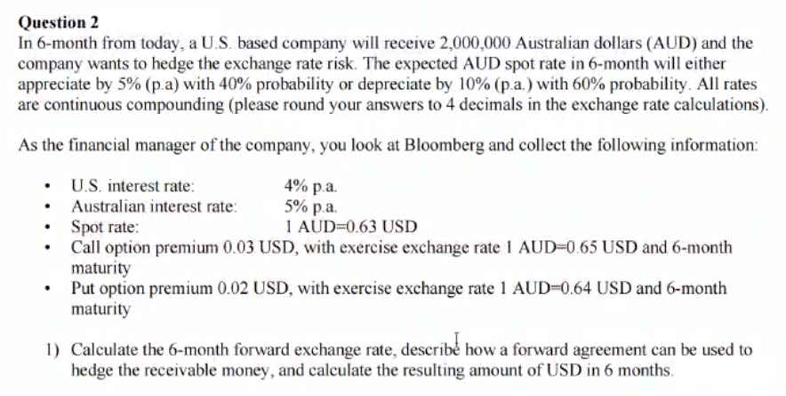 Question 2
In 6-month from today, a U.S. based company will receive 2,000,000 Australian dollars (AUD) and the
company wants to hedge the exchange rate risk. The expected AUD spot rate in 6-month will either
appreciate by 5% (p.a) with 40% probability or depreciate by 10% (p.a.) with 60% probability. All rates
are continuous compounding (please round your answers to 4 decimals in the exchange rate calculations).
As the financial manager of the company, you look at Bloomberg and collect the following information:
• U.S. interest rate:
.
.
4% p.a.
5% p.a.
1 AUD=0.63 USD
Spot rate:
Call option premium 0.03 USD, with exercise exchange rate 1 AUD-0.65 USD and 6-month
maturity
Put option premium 0.02 USD, with exercise exchange rate 1 AUD-0.64 USD and 6-month
maturity
Australian interest rate:
1) Calculate the 6-month forward exchange rate, describe how a forward agreement can be used to
hedge the receivable money, and calculate the resulting amount of USD in 6 months.