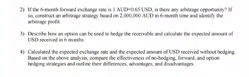 2) If the 6-month forward exchange rate is 1 AUD-0.65 USD, is there any arbitrage opportunity? If
so, construct an arbitrage strategy based on 2,000,000 AUD in 6-month time and identify the
arbitrage profit.
3) Describe how an option can be used to hedge the receivable and calculate the expected amount of
USD received in 6 months.
4) Calculated the expected exchange rate and the expected amount of USD received without hedging.
Based on the above analysis, compare the effectiveness of no-hedging, forward, and option
hedging strategies and outline their differences, advantages, and disadvantages.