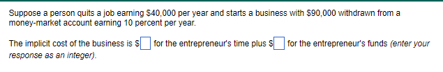 Suppose a person quits a job earning $40,000 per year and starts a business with $90,000 withdrawn from a
money-market account earning 10 percent per year.
The implicit cost of the business is $ for the entrepreneur's time plus for the entrepreneur's funds (enter your
response as an integer).