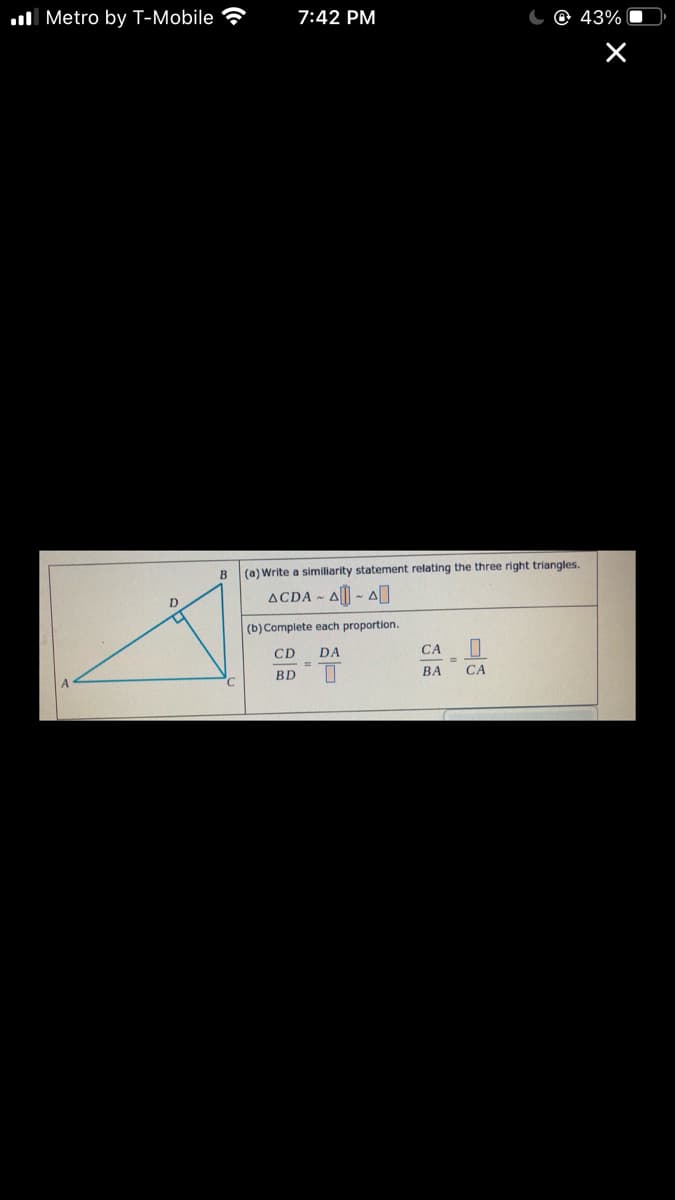 ul Metro by T-Mobile
7:42 PM
43%
B
(a) Write a similiarity statement relating the three right triangles.
ACDA A - A
(b) Complete each proportion.
CD
DA
CA
%3D
%3D
BD
ВА
CA
