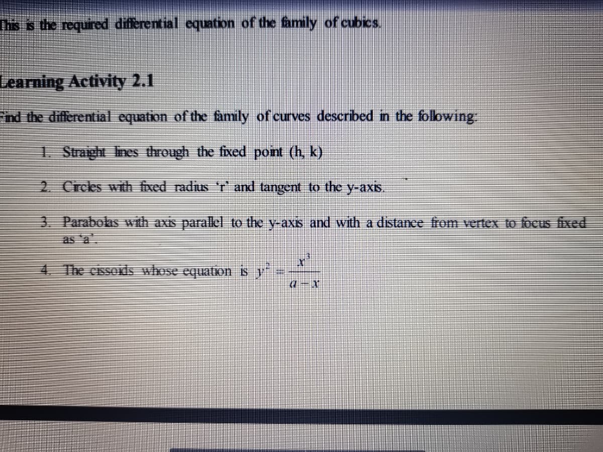 Ths is the required differential equation of the family of cubics.
Learning Activity 2.1
ind the differential equation of the family of curves described in the following
1. Straight Ines through the fixed point (h, k)
2. Crces with fixed radius 'r and tangent to the y-axis.
3 Parabolas with axis parallel to the y-axis and with a distance from vertex to focus fixed
as a
4 The cissors whose equation s y"
