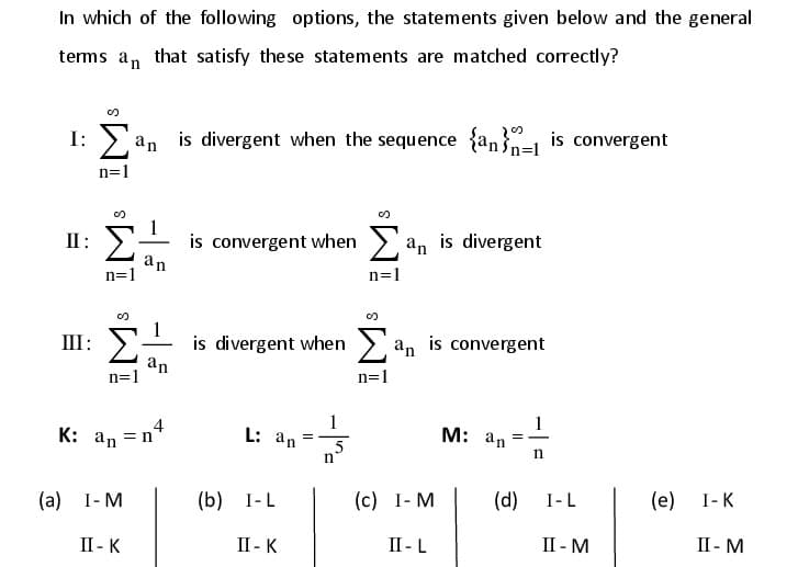 In which of the following options, the statements given below and the general
terms an that satisfy these statements are matched correctly?
I: > an is divergent when the sequence {an} is convergent
n=1
II: >
is convergent when
an
n=1
> an is divergent
n=1
1
is divergent when
an
n=1
III: 2
an is convergent
n=1
4
K: an =n
1
L: an
1
M: an
=
5
n
n
(а) 1-М
(b) I-L
(с) 1-М
(d)
I-L
(e) I-K
II - K
II - K
II- L
II - M
II - M

