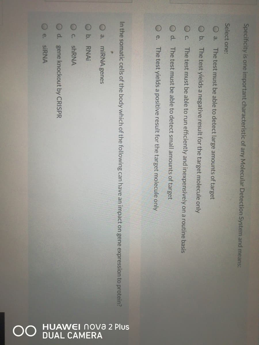 OO HUAWEI nova 2 Plus
DUAL CAMERA
Specificity is one important characteristic of any Molecular Detection System and means:
Select one:
O a.
The test must be able to detect large amounts of target
O b. The test yields a negative result for the target molecule only
O C.
The test must be able to run efficiently and inexpensively on a routine basis
O d. The test must be able to detect small amounts of target
e.
The test yields a positive result for the target molecule only
In the somatic cells of the body which of the following can have an impact on gene expression to protein?
a. miRNA genes
Ob. RNAI
C.
d. gene knockout by CRISPR
e.
