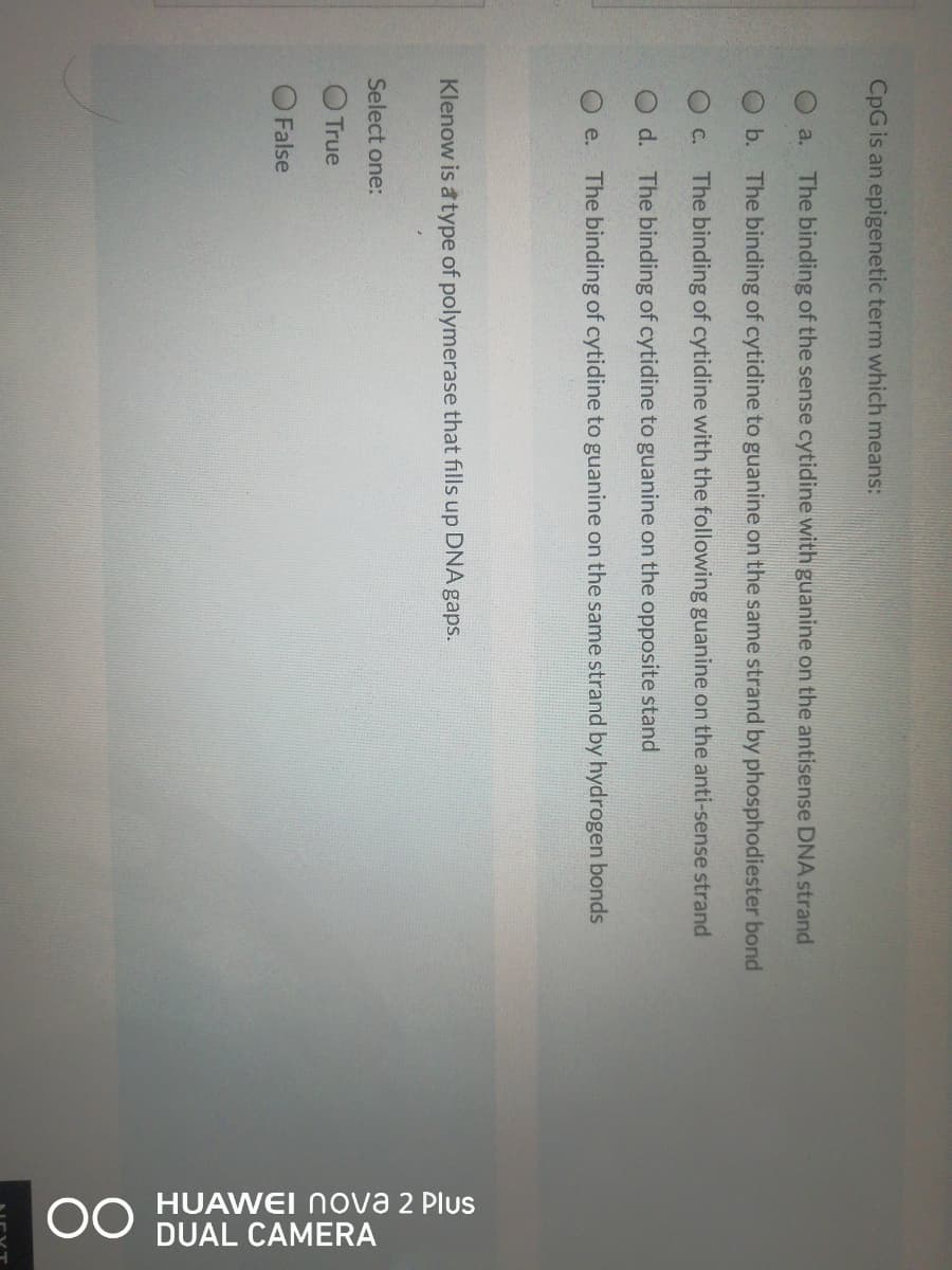 OO HUAWEI nova 2 Plus
DUAL CAMERA
CpG is an epigenetic term which means:
a. The binding of the sense cytidine with guanine on the antisense DNA strand
O b. The binding of cytidine to guanine on the same strand by phosphodiester bond
OC. The binding of cytidine with the following guanine on the anti-sense strand
d. The binding of cytidine to guanine on the opposite stand
e. The binding of cytidine to guanine on the same strand by hydrogen bonds
Klenow is a type of polymerase that fills up DNA gaps.
Select one:
True
False
80
